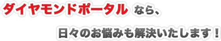 ダイヤモンドポータルなら、日々のお悩みも解決いたします！